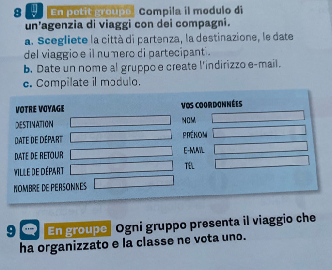 En petit groupe| Compila il modulo di 
un’agenzia di viaggi con dei compagni. 
a. Scegliete la città di partenza, la destinazione, le date 
del viaggio e il numero di partecipanti. 
b. Date un nome al gruppo e create l’indirizzo e-mail. 
c. Compilate il modulo. 
VOTRE VOYAGE VOS COORDONNéEs 
DESTINATION NOM 
DATE DE DÉPART prénom 
DATE DE RETOUR E-MAIL 
ViLLe de DÉpart TÉL 
NOMBRE DE PERSONNES 
9 En groupe| Ogni gruppo presenta il viaggio che 
ha organizzato e la classe ne vota uno.