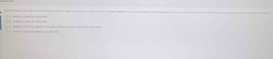 amet of .
Aaron Company has 60,000 shares of $10 par common stock outstanding. On May 25, Aaron Company declared a $1.50 cash dividend. The market price of the stock on May 25 was $17 per share. The entry to journalize the cash dividend would include a
a debit to Cash for $420,000
b. credit to Cash for $90,000
c. credit to Paid-In Capital in Excess of Par-Common Stock for $420,000.
d. debit to Cash Dividends for $90,000.