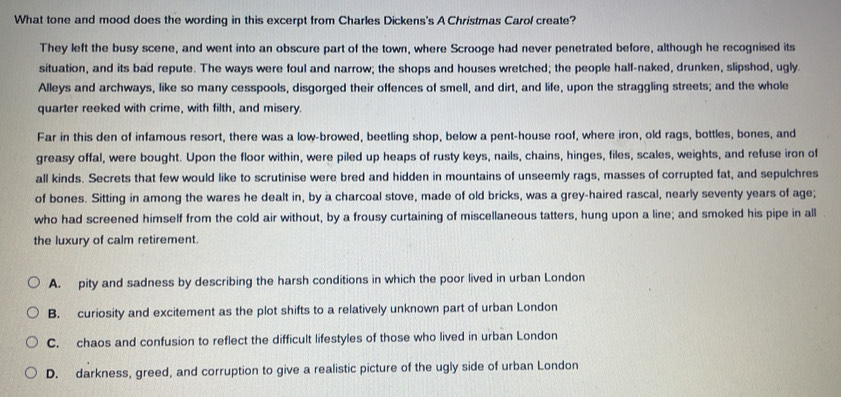 What tone and mood does the wording in this excerpt from Charles Dickens's A Christmas Carol create?
They left the busy scene, and went into an obscure part of the town, where Scrooge had never penetrated before, although he recognised its
situation, and its bad repute. The ways were foul and narrow; the shops and houses wretched; the people half-naked, drunken, slipshod, ugly.
Alleys and archways, like so many cesspools, disgorged their offences of smell, and dirt, and life, upon the straggling streets; and the whole
quarter reeked with crime, with filth, and misery.
Far in this den of infamous resort, there was a low-browed, beetling shop, below a pent-house roof, where iron, old rags, bottles, bones, and
greasy offal, were bought. Upon the floor within, were piled up heaps of rusty keys, nails, chains, hinges, files, scales, weights, and refuse iron of
all kinds. Secrets that few would like to scrutinise were bred and hidden in mountains of unseemly rags, masses of corrupted fat, and sepulchres
of bones. Sitting in among the wares he dealt in, by a charcoal stove, made of old bricks, was a grey-haired rascal, nearly seventy years of age;
who had screened himself from the cold air without, by a frousy curtaining of miscellaneous tatters, hung upon a line; and smoked his pipe in all
the luxury of calm retirement.
A. pity and sadness by describing the harsh conditions in which the poor lived in urban London
B. curiosity and excitement as the plot shifts to a relatively unknown part of urban London
C. chaos and confusion to reflect the difficult lifestyles of those who lived in urban London
D. darkness, greed, and corruption to give a realistic picture of the ugly side of urban London