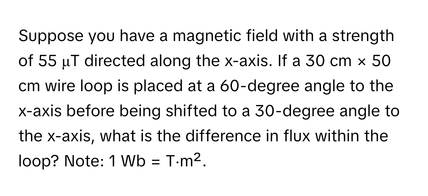 Suppose you have a magnetic field with a strength of 55 μT directed along the x-axis. If a 30 cm × 50 cm wire loop is placed at a 60-degree angle to the x-axis before being shifted to a 30-degree angle to the x-axis, what is the difference in flux within the loop? Note: 1 Wb = T⋅m².