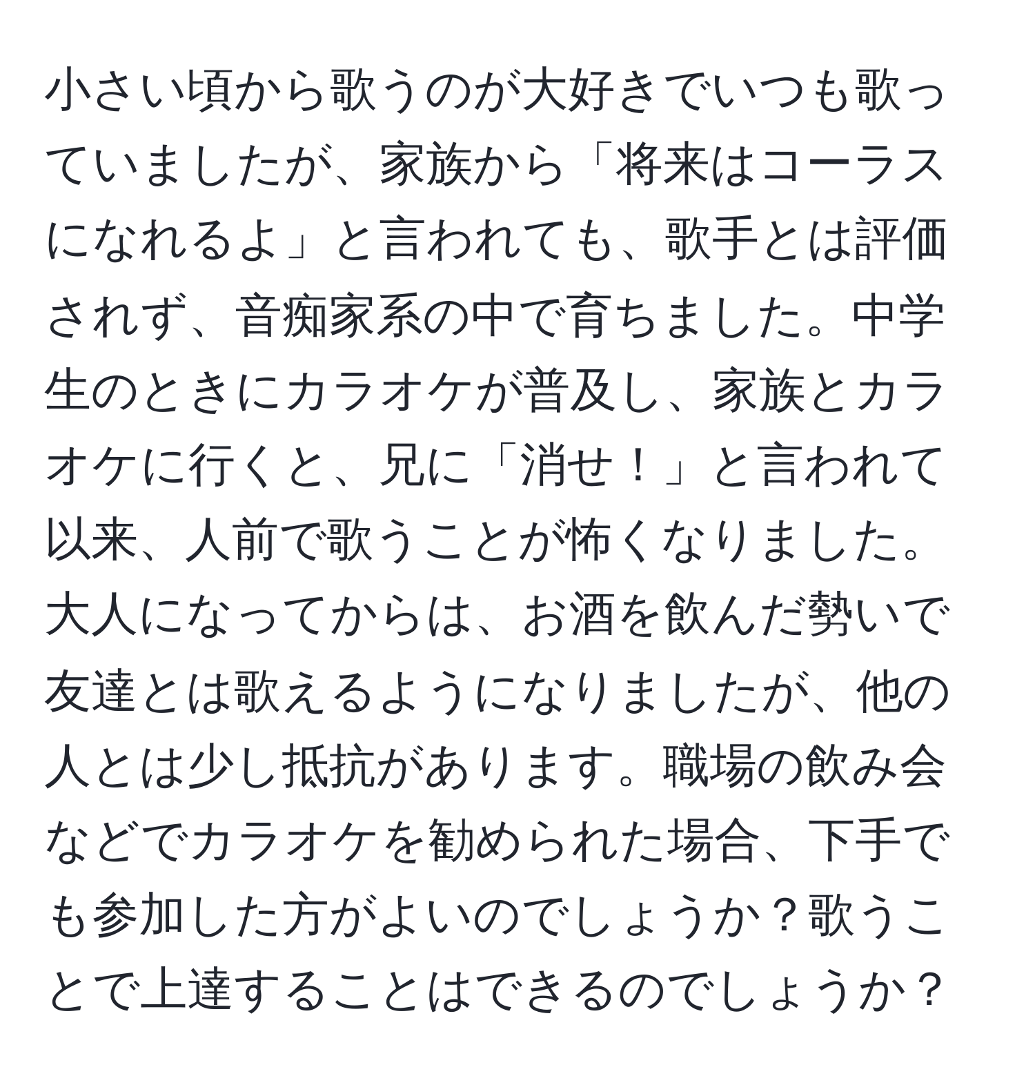 小さい頃から歌うのが大好きでいつも歌っていましたが、家族から「将来はコーラスになれるよ」と言われても、歌手とは評価されず、音痴家系の中で育ちました。中学生のときにカラオケが普及し、家族とカラオケに行くと、兄に「消せ！」と言われて以来、人前で歌うことが怖くなりました。大人になってからは、お酒を飲んだ勢いで友達とは歌えるようになりましたが、他の人とは少し抵抗があります。職場の飲み会などでカラオケを勧められた場合、下手でも参加した方がよいのでしょうか？歌うことで上達することはできるのでしょうか？