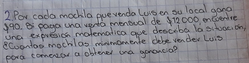 Por cada mochila gue venda Luis en so local gang
990. B: paga una vena mensual de $12000 encoeive 
una expresion matematica gue describa la situaci on) 
Cuontas mochilas minimamente debe vender Lois 
pora comenzor a obtener ona ganancia?