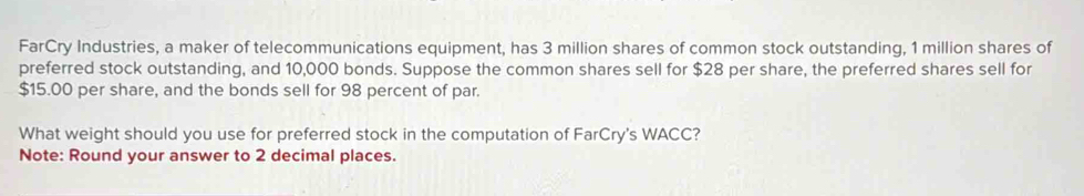 FarCry Industries, a maker of telecommunications equipment, has 3 million shares of common stock outstanding, 1 million shares of 
preferred stock outstanding, and 10,000 bonds. Suppose the common shares sell for $28 per share, the preferred shares sell for
$15.00 per share, and the bonds sell for 98 percent of par. 
What weight should you use for preferred stock in the computation of FarCry's WACC? 
Note: Round your answer to 2 decimal places.