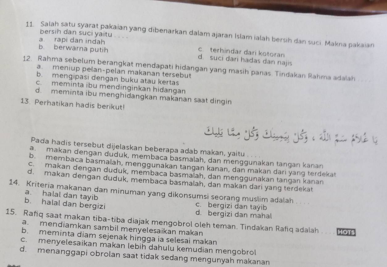 Salah satu syarat pakaian yang dibenarkan dalam ajaran Islam ialah bersih dan suci. Makna pakaian
bersih dan suci yaitu . . . .
a rapi dan indah
c.terhindar dari kotoran
b. berwarna putih d. suci dari hadas dan najis
12. Rahma sebelum berangkat mendapati hidangan yang masih panas. Tindakan Rahma adalah
a. meniup pelan-pelan makanan tersebut
b. mengipasi dengan buku atau kertas
c. meminta ibu mendinginkan hidangan
d. meminta ibu menghidangkan makanan saat dingin
13. Perhatikan hadis berikut!
Pada hadis tersebut dijelaskan beberapa adab makan, yaitu
a. makan dengan duduk, membaca basmalah, dan menggunakan tangan kanan
b. membaca basmalah, menggunakan tangan kanan, dan makan dari yang terdekat
c. makan dengan duduk, membaca basmalah, dan menggunakan tangan kanan
d. makan dengan duduk, membaca basmalah, dan makan dari yang terdekat
14. Kriteria makanan dan minuman yang dikonsumsi seorang muslim adalah . . . .
a. halal dan tayib
c. bergizi dan tayib
b. halal dan bergizi d. bergizi dan mahal
15. Rafiq saat makan tiba-tiba diajak mengobrol oleh teman. Tindakan Rafiq adalah . . . . HOTS
a. mendiamkan sambil menyelesaikan makan
b. meminta diam sejenak hingga ia selesai makan
c. menyelesaikan makan lebih dahulu kemudian mengobrol
d. menanggapi obrolan saat tidak sedang mengunyah makanan