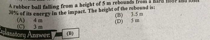 A rubber ball falling from a height of 5 m rebounds from a hard f8or and losts
30% of its energy in the impact. The height of the rebound is:
(B) 3.5 m
(A) 4 m (D) 5 m
(C) 3 m
xplanatory Answer (B)