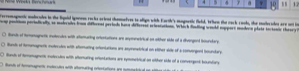 Nîné Weeks Benchmark voras
A 6 7 B 9 30 11 12
Perromagnetic molecules in the liquid igneous rocks orient themselves to align with Earth's magnetic field. When the rock cools, the molecules are set in
wap positions periodically, so molecules from different periods have different orientations. Which finding would support modern plate tectonic theory ?
Bands of ferromagnetic molecules with alternating orientations are asymmetrical on either side of a divergent boundary.
Bands of ferromagnetic molecules with alternating orientations are asymmetrical on either side of a convergent boundary.
Bands of ferromagnetic molecules with alternating orientations are symmetrical on either side of a convergent boundary.
Bands of ferromagnetic molecules with alternating orientations are symmetrical on eithe