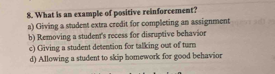 What is an example of positive reinforcement?
a) Giving a student extra credit for completing an assignment
b) Removing a student's recess for disruptive behavior
c) Giving a student detention for talking out of turn
d) Allowing a student to skip homework for good behavior