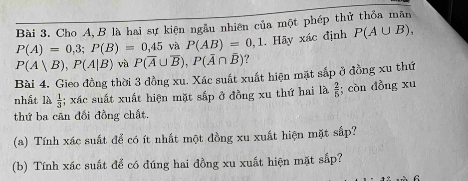 Cho A, B là hai sự kiện ngẫu nhiên của một phép thử thỏa mãn
P(A)=0,3; P(B)=0,45 và P(AB)=0,1. Hãy xác định P(A∪ B),
P(A|B), P(A|B) và P(overline A∪ overline B), P(overline A∩ overline B) ? 
Bài 4. Gieo đồng thời 3 đồng xu. Xác suất xuất hiện mặt sắp ở đồng xu thứ 
nhất là  1/3 ; xác suất xuất hiện mặt sấp ở đồng xu thứ hai là  2/5 ; còn đồng xu 
thứ ba cân đối đồng chất. 
(a) Tính xác suất để có ít nhất một đồng xu xuất hiện mặt sấp? 
(b) Tính xác suất để có đúng hai đồng xu xuất hiện mặt sấp? 
6