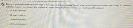 The area of a triangle varies jointly with the height of the mangle and the length of it base. The aa of one triangle in 200 square commeters when its height is 23 comnmeters
and its base length is 16 centimeters. What is the area of a trangle having a helight of 20 centimeters and a bose length of 15 contimenees?
30 square cenrimeters
160 squame continetees
150 square orntimeters