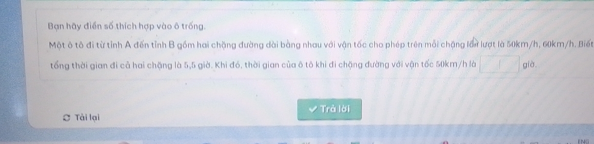 Bạn hãy điển số thích hợp vào ô trống. 
Một ô tô đi từ tỉnh A đến tỉnh B gồm hai chặng đường dài bằng nhau với vận tốc cho phép trên mỗi chặng lần lượt là 50km/h, 60km/h. Biết 
tổng thời gian đi cả hai chặng là 5,5 giờ. Khi đó, thời gian của ô tô khi đi chặng đường với vận tốc 50km/h là già, 
Trà lời 
Tải lại 
ENG