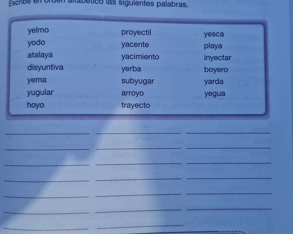 Escribe en orden alfabéticó las siguientes palabras. 
yelmo proyectil 
yesca 
yodo yacente playa 
atalaya yacimiento inyectar 
disyuntiva yerba boyero 
yema subyugar yarda 
yugular arroyo yegua 
hoyo trayecto 
_ 
_ 
_ 
_ 
_ 
_ 
_ 
_ 
_ 
_ 
_ 
_ 
_ 
_ 
_ 
_ 
_ 
_ 
_ 
_