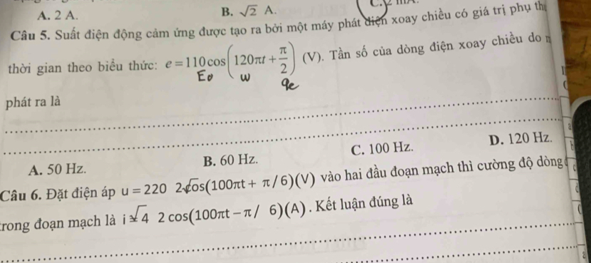 A. 2 A.
B. sqrt(2)A. 
Câu 5. Suất điện động cảm ứng được tạo ra bởi một máy phát diện xoay chiều có giá trị phụ thị
thời gian theo biểu thức: e =110cos(120π +÷) (√). Tần số của dòng điện xoay chiều do
_
_
phát ra là
_
_
_
_
A. 50 Hz. B. 60 Hz. C. 100 Hz. D. 120 Hz.
Câu 6. Đặt điện áp u=2202sqrt(o)s(100π t+π /6)(V) vào hai đầu đoạn mạch thì cường độ dòng
_
trong đoạn mạch là i sqrt(4)2cos (100π t-π /6)(A). Kết luận đúng là
_
_