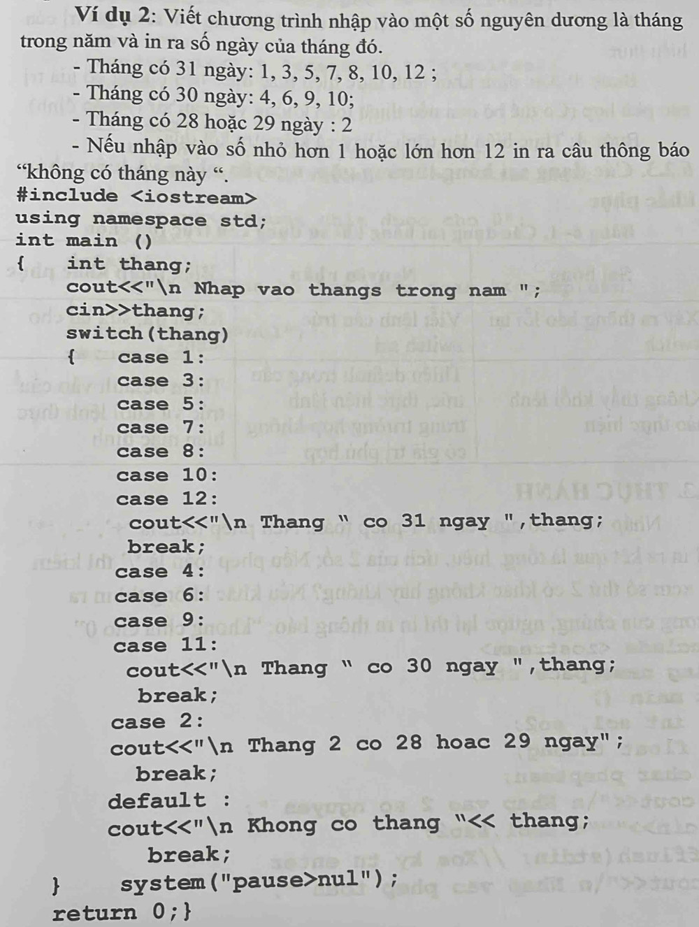 Ví dụ 2: Viết chương trình nhập vào một số nguyên dương là tháng 
trong năm và in ra số ngày của tháng đó. 
- Tháng có 31 ngày: 1, 3, 5, 7, 8, 10, 12; 
- Tháng có 30 ngày: 4, 6, 9, 10; 
- Tháng có 28 hoặc 29 ngày : 2
- Nếu nhập vào số nhỏ hơn 1 hoặc lớn hơn 12 in ra câu thông báo 
“không có tháng này “. 
#include
using namespace std; 
int main () 
 int thang; 
cout<<"n Nhap vao thangs trong nam "; 
cin>>thang; 
switch(thang) 
 case 1: 
case 3: 
case 5: 
case 7: 
case 8: 
case 10: 
case 12: 
cout<<"n Thang “ co 31 ngay ",thang; 
break; 
case 4: 
case 6: 
case 9: 
case 11: 
cout<<"n Thang “ co 30 ngay ",thang; 
break; 
case 2: 
cout<<"n Thang 2 co 28 hoac 29 ngay"; 
break; 
default : 
cout<<"n Khong co thang “<< thang; 
break; 
 system("pause>nul"); 
return 0;