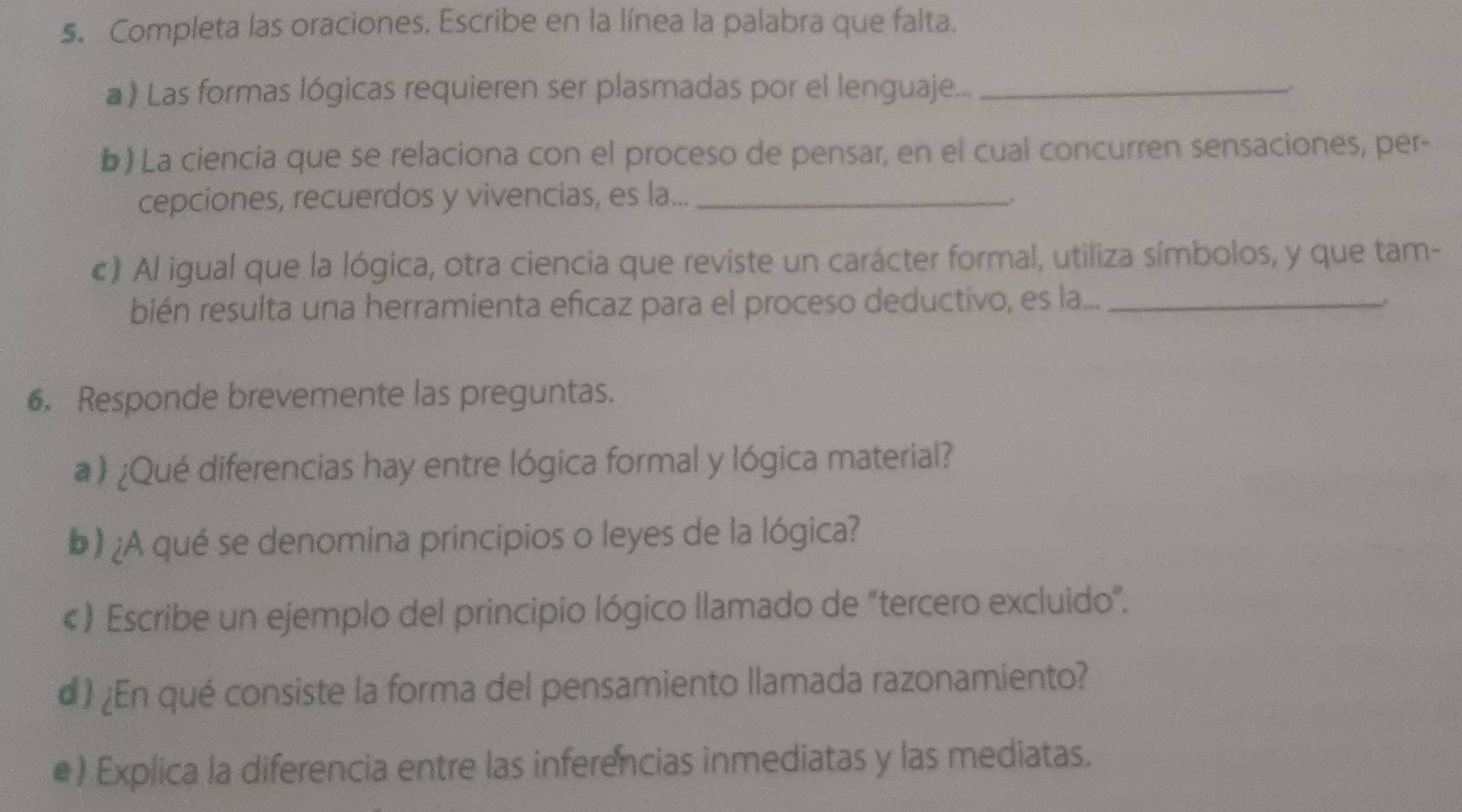 Completa las oraciones. Escribe en la línea la palabra que falta. 
a ) Las formas lógicas requieren ser plasmadas por el lenguaje..._ 
b) La ciencia que se relaciona con el proceso de pensar, en el cual concurren sensaciones, per- 
cepciones, recuerdos y vivencias, es la..._ 
. 
c) Al igual que la lógica, otra ciencia que reviste un carácter formal, utiliza símbolos, y que tam- 
bién resulta una herramienta eficaz para el proceso deductivo, es la..._ 
6. Responde brevemente las preguntas. 
a ) ¿Qué diferencias hay entre lógica formal y lógica material? 
b) ¿A qué se denomina principios o leyes de la lógica? 
«) Escribe un ejemplo del principio lógico llamado de "tercero excluido". 
d) ¿En qué consiste la forma del pensamiento llamada razonamiento? 
•) Explica la diferencia entre las inferencias inmediatas y las mediatas.