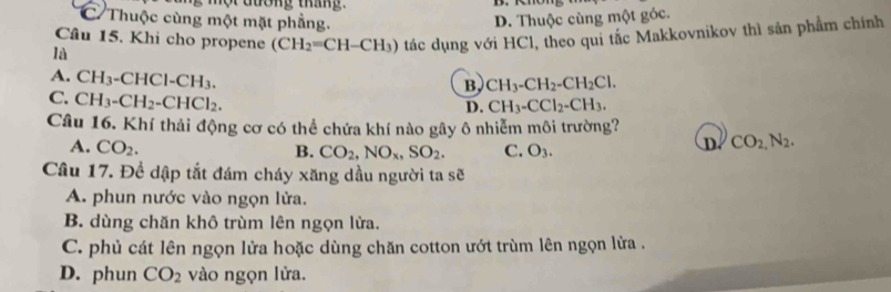 C Thuộc cùng một mặt phẳng. D. Thuộc cùng một góc.
Câu 15. Khi cho propene (CH_2=CH-CH_3) tác dụng với HCl, theo qui tắc Makkovnikov thì sản phẩm chính
là
A. CH_3-CHCl-CH_3.
B, CH_3-CH_2-CH_2Cl.
C. CH_3-CH_2-CHCl_2.
D. CH_3-CCl_2-CH_3. 
Câu 16. Khí thải động cơ có thể chứa khí nào gây ô nhiễm môi trường?
A. CO_2. B. CO_2, NO_x, SO_2. C. O_3.
D. CO_2,N_2. 
Câu 17. Đề dập tắt đám cháy xăng dầu người ta sẽ
A. phun nước vào ngọn lửa.
B. dùng chăn khô trùm lên ngọn lửa.
C. phủ cát lên ngọn lửa hoặc dùng chăn cotton ướt trùm lên ngọn lửa .
D. phun CO_2 vào ngọn lửa.