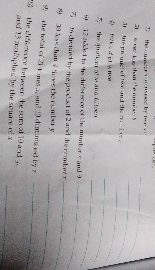 pression. 
1) the number a increased by twelve 
_ 
_ 
2) seven less than the number b
_ 
3) the product of two and the number c
_ 
4) twice d plus five 
5) the quotient of m and fifteen 
6) 12 added to the difference of the number n and 9
_ 
_ 
7) 16 divided by the product of 2 and the number x
_ 
_ 
8) 30 less than 4 times the number y
9) the total of 21 times x, and 10 diminished by z
_ 
10) the difference between the sum of 10 and y, 
_ 
and 13 multiplied by the square of x