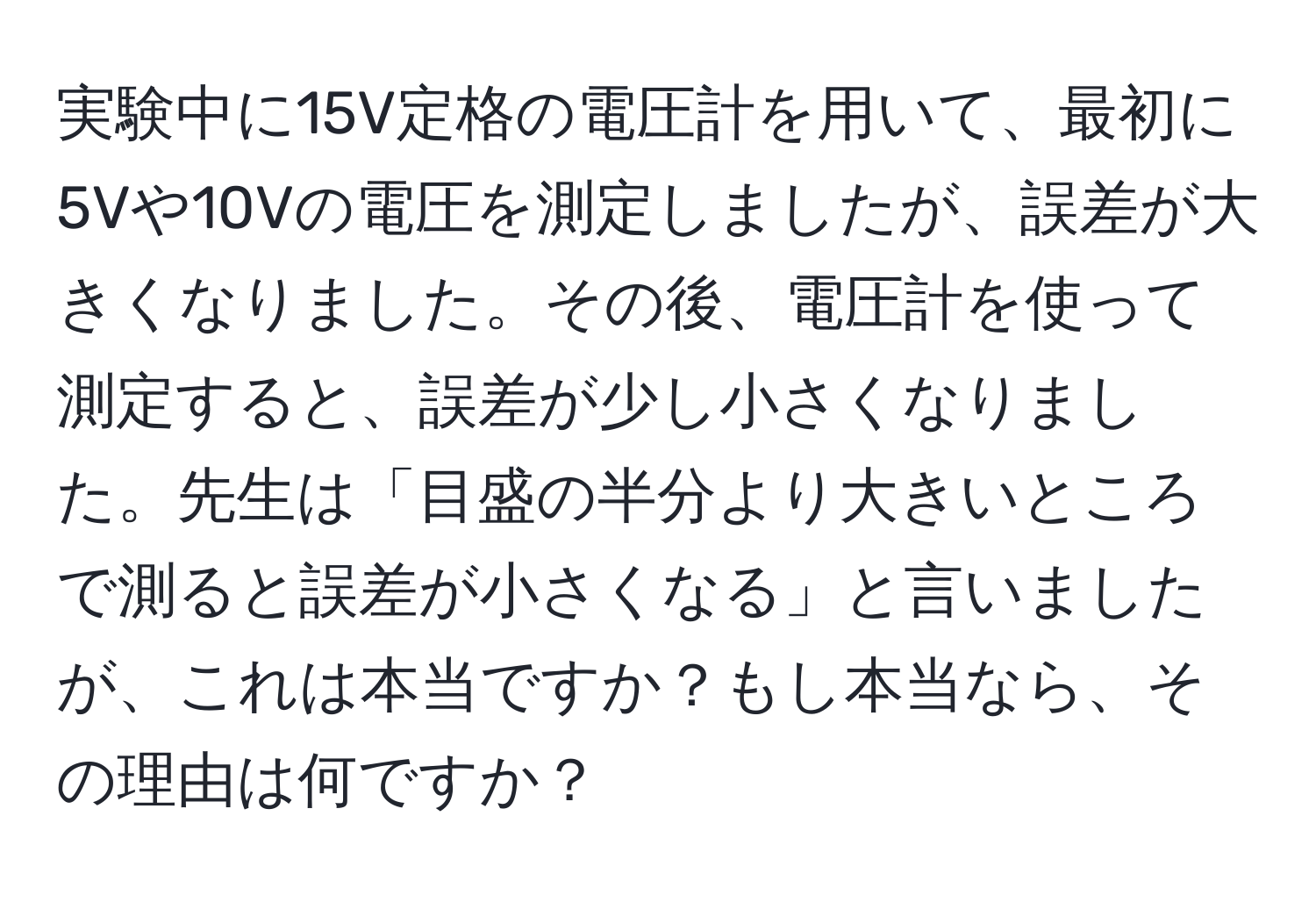 実験中に15V定格の電圧計を用いて、最初に5Vや10Vの電圧を測定しましたが、誤差が大きくなりました。その後、電圧計を使って測定すると、誤差が少し小さくなりました。先生は「目盛の半分より大きいところで測ると誤差が小さくなる」と言いましたが、これは本当ですか？もし本当なら、その理由は何ですか？