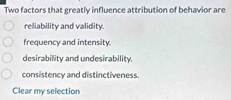 Two factors that greatly influence attribution of behavior are
reliability and validity.
frequency and intensity.
desirability and undesirability.
consistency and distinctiveness.
Clear my selection