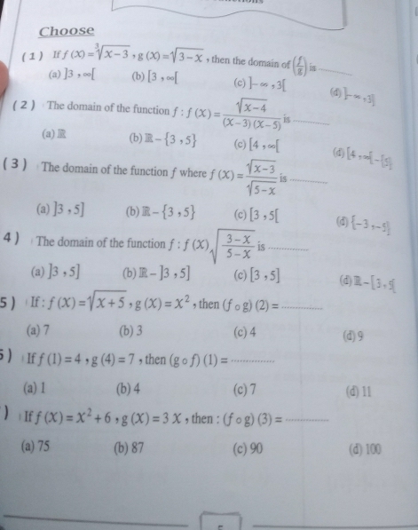 Choose
( 1 ) If f(x)=sqrt[3](x-3), g(x)=sqrt(3-x) , then the domain of ( f/g ) is_
(a) ]3,∈fty [ (b) [3,∈fty [ (c) ]-∈fty , 3[ (d) ]-∈fty ,3]
( 2 ) The domain of the function f:f(x)= (sqrt(x-4))/(x-3)(x-5)  is_
(a) (b) E- 3,5 (c) [4,∈fty [ [4,∈fty [-[5]
(d)
3 The domain of the function f where f(x)= (sqrt(x-3))/sqrt(5-x)  is_
(a) ]3,5] (b) R- 3,5 (c) [3,5[ (d)  -3,-5
4  The domain of the function f:f(x)sqrt(frac 3-x)5-x is_
(a) ]3,5] (b) R-]3,5] (c) [3,5] (d) R-[3,5]
5 ) If : f(x)=sqrt(x+5), g(x)=x^2 , then (fcirc g)(2)= _
(a) 7 (b) 3 (c) 4 (d) 9
5) | If f(1)=4, g(4)=7 , then (gcirc f)(1)= _
(a) 1 (b) 4 (c) 7 (d) 11
) If f(x)=x^2+6, g(X)=3X , then : (fcirc g)(3)= _
(a) 75 (b) 87 (c) 90 (d) 100