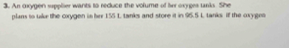 An oxygen supplier wants to reduce the volume of her oxyges tanks. She 
plans to take the cxygen in her 155 L tanks and store it in 95.5 L tanks if the oxygen