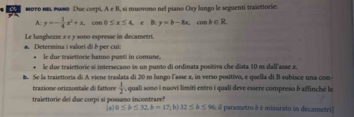 мοτο κΕι ριδνο Due corpi, A e B, si muovono nel piano Oxy lungo le seguenti traiettorie: 
A: y=- 1/4 x^2+x. 1 con 0≤ x≤ 4 3: y=b-8x, conb∈ R. 
Le lunghezze x e y sono espresse in decametri. 
a. Determina i valori di b per cui: 
. le due traiettorie hanno punti in comune, 
. le due traiettorie si intersecano in un punto di ordinata positiva che dista 10 m dall’asse x. 
b. Se la traiettoria di A viene traslata di 20 m lungo l’asse x, in verso positivo, e quella di B subisce una con- 
trazione orizzontale di fattore  1/2  , quali sono i nuovi limiti entro i quali deve essere compreso b affinché le 
traiettorie dei due corpi si possano incontrare? 
a) 0≤ b≤ 32, b=17; b) 32≤ b≤ 96; il parametro b è misurato in decametri