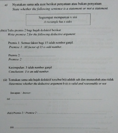 Nyatakan sama ada ayat berikut penyataan atau bukan penyataan. 
State whether the following sentence is a statement or not a statement. 
Segiempat mempunyai x sisi 
A rectangle has x sides 
(b)(i) Tulis premis 2 bagi hujah deduktif berikut: 
Write premise 2 for the following deductive argument: 
Premis 1: Semua faktor bagi 15 ialah nombor ganjil. 
Premise 1: All factor of 15 is odd number. 
Premis 2:_ 
Premise 2:_ 
Kesimpulan: 3 ialah nombor ganjil 
Conclusion: 3 is an odd number. 
(ii) Tentukan sama ada hujah deduktif tersebut b(i) adalah sah dan munasabah atau tidak 
Determine whether the deductive argument b (i) is valid and reasonable or not 
Jawapan / Answer: 
(a) 
_ 
(h)(i) Premis 2 / Premise 2 :_ 
_ 
(ii)_