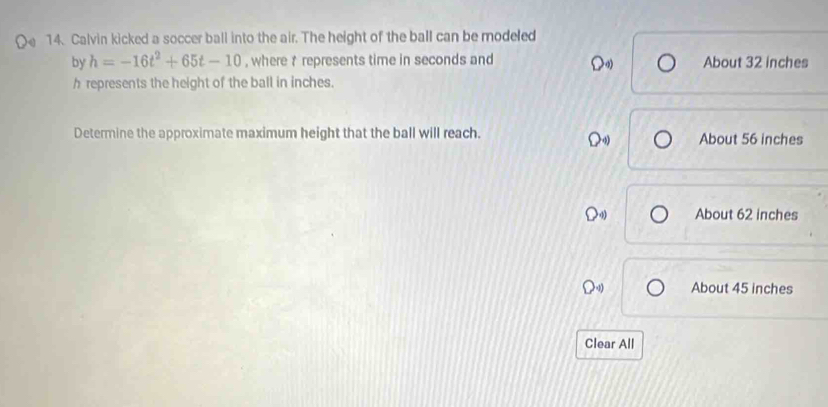 Calvin kicked a soccer ball into the air. The height of the ball can be modeled
by h=-16t^2+65t-10 , where t represents time in seconds and About 32 inches
h represents the height of the ball in inches.
Determine the approximate maximum height that the ball will reach. About 56 inches
About 62 inches
About 45 inches
Clear All