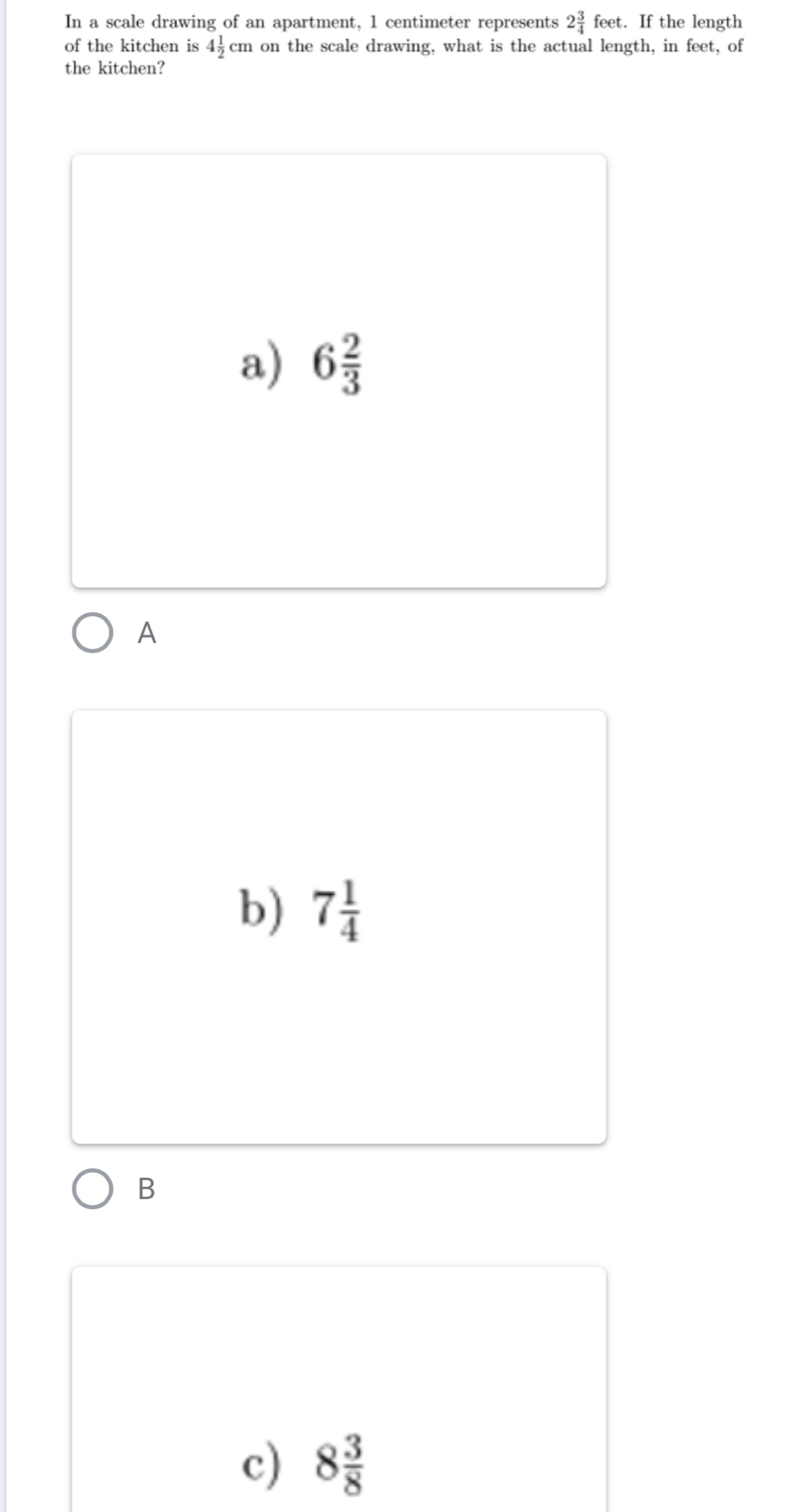 In a scale drawing of an apartment, 1 centimeter represents 2 3/4 feet. If the length
of the kitchen is 4 1/2 cm on the scale drawing, what is the actual length, in feet, of
the kitchen?
a) 6 2/3 
A
b) 7 1/4 
B
c) 8 3/8 