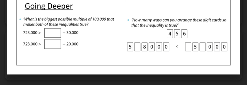 Going Deeper 
‘What is the biggest possible multiple of 100,000 that ‘How many ways can you arrange these digit cards so 
makes both of these inequalities true?’ that the inequality is true?’
723,000>□ +30,000
4 5 6
723,000>□ +20,000
5 || 8 0 0 0 □ 00 0