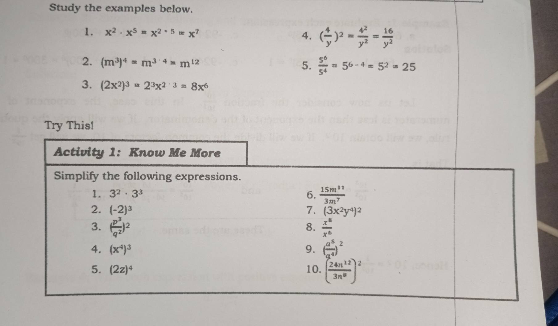 Study the examples below. 
1. x^2· x^5=x^(2· 5)=x^7 4. ( 4/y )^2= 4^2/y^2 = 16/y^2 
2. (m^3)^4=m^(3· 4)=m^(12)
5.  5^6/5^4 =5^(6-4)=5^2=25
3. (2x^2)^3=2^3x^(2^(-3)=8x^6)
Try This! 
Activity 1: Know Me More 
Simplify the following expressions. 
1. 3^2· 3^3 6.  15m^(11)/3m^7 
2. (-2)^3 7. (3x^2y^4)^2
3. ( p^3/q^2 )^2  x^8/x^6 
8. 
4. (x^4)^3 9. ( a^5/a^4 )^2
5. (2z)^4 10. ( 24n^(12)/3n^8 )^2