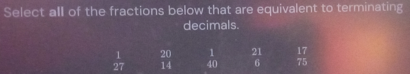 Select all of the fractions below that are equivalent to terminating 
decimals.
 1/27 
20
1
21
1 ~
40
6
beginarrayr 17 75endarray
14