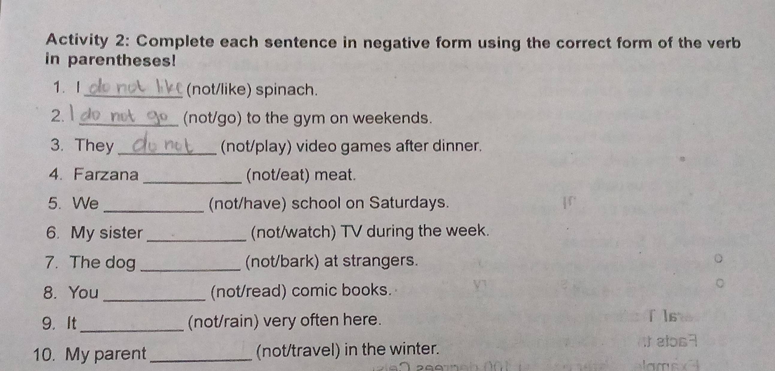 Activity 2: Complete each sentence in negative form using the correct form of the verb 
in parentheses! 
1. I_ (not/like) spinach. 
2. 1 
_(not/go) to the gym on weekends. 
3. They _(not/play) video games after dinner. 
4. Farzana _(not/eat) meat. 
5. We _(not/have) school on Saturdays. 
6. My sister _(not/watch) TV during the week. 
7. The dog _(not/bark) at strangers. 
8. You _(not/read) comic books. 
9. It_ (not/rain) very often here. 
f ls 
10. My parent _(not/travel) in the winter. 
i alos7