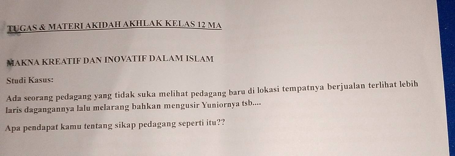 TUGAS & MATERI AKIDAH AKHLAK KELAS 12 MA 
MAKNA KREATIF DAN INOVATIF DALAM ISLAM 
Studi Kasus: 
Ada seorang pedagang yang tidak suka melihat pedagang baru di lokasi tempatnya berjualan terlihat lebih 
laris dagangannya lalu melarang bahkan mengusir Yuniornya tsb.... 
Apa pendapat kamu tentang sikap pedagang seperti itu??