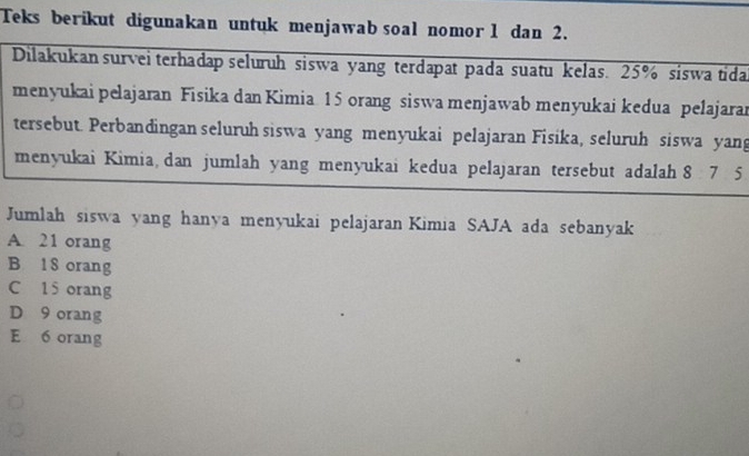 Teks berikut digunakan untuk menjawab soal nomor 1 dan 2.
Dilakukan survei terhadap seluruh siswa yang terdapat pada suatu kelas. 25% siswa tida
menyukai pelajaran Fisika dan Kimia 15 orang siswa menjawab menyukai kedua pelajarar
tersebut. Perbandingan seluruh siswa yang menyukai pelajaran Fisika, seluruh siswa yang
menyukai Kimia, dan jumlah yang menyukai kedua pelajaran tersebut adalah 8 7 5
Jumlah siswa yang hanya menyukai pelajaran Kimia SAJA ada sebanyak
A. 21 orang
B 18 orang
C 15 orang
D 9 orang
E 6 orang