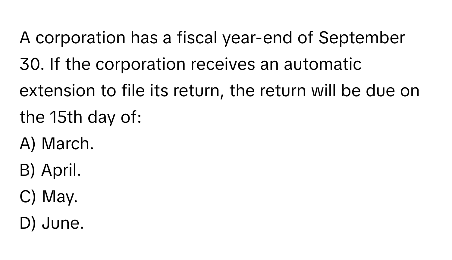 A corporation has a fiscal year-end of September 30. If the corporation receives an automatic extension to file its return, the return will be due on the 15th day of:

A) March.
B) April.
C) May.
D) June.