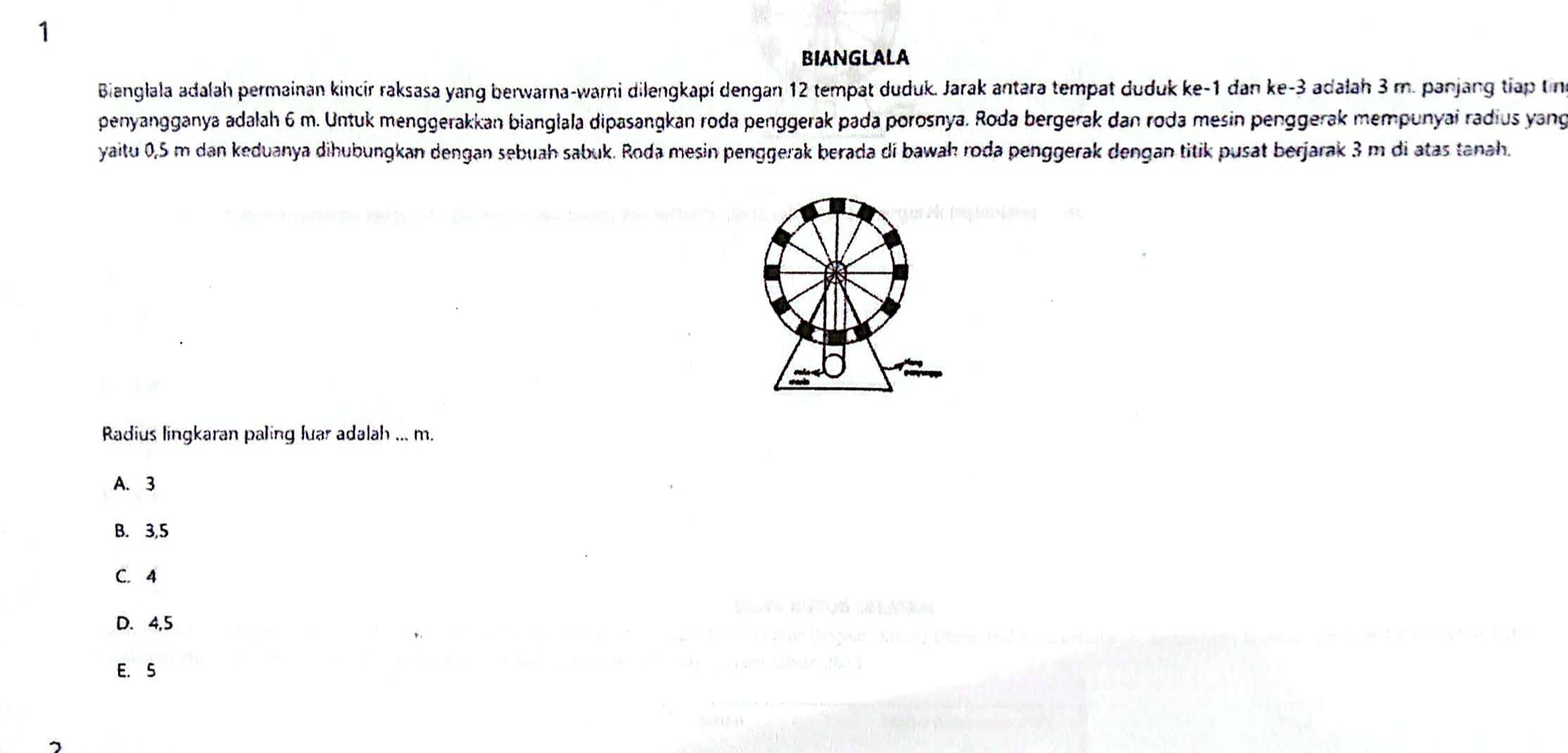 BINGLALA
Bianglala adalah permainan kincir raksasa yang berwarna-warni dilengkapí dengan 12 tempat duduk. Jarak antara tempat duduk ke -1 đan ke -3 adalah 3 m. panjang tiap tn
penyangganya adalah 6 m. Untuk menggerakkan bianglala dipasangkan roda penggerak pada porosnya. Roda bergerak dan roda mesin penggerak mempunyai radius yang
yaitu 0,5 m dan keduanya dihubungkan dengan sebuah sabuk. Roda mesin penggerak berada di bawaḥ roda penggerak dengan titik pusat berjarak 3 m di atas tanah.
Radius lingkaran paling luar adalah ... m.
A. 3
B. 3, 5
C. 4
D. 4, 5
E. S