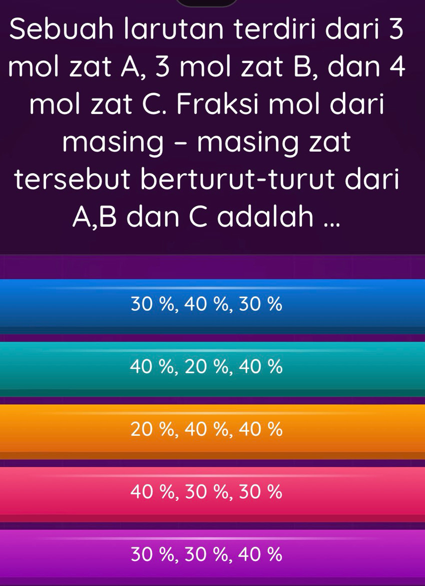 Sebuah larutan terdiri dari 3
mol zat A, 3 mol zat B, dan 4
mol zat C. Fraksi mol dari
masing - masing zat
tersebut berturut-turut dari
A, B dan C adalah ...
30 %, 40 %, 30 %
40 %, 20 %, 40 %
20 %, 40 %, 40 %
40 %, 30 %, 30 %
30 %, 30 %, 40 %