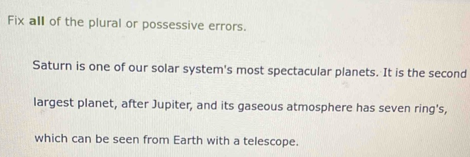 Fix all of the plural or possessive errors. 
Saturn is one of our solar system's most spectacular planets. It is the second 
largest planet, after Jupiter, and its gaseous atmosphere has seven ring's, 
which can be seen from Earth with a telescope.