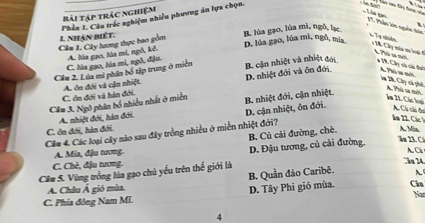 hào sau đây đaợc ủa
bài tập trác nghiệm
Lí gạo
Phần 1. Câu trắc nghiệm nhiều phương án lựa chọn.
17. Phần kớm nguồn thức L Tự nhiên
I. nhận biết. B. lúa gạo, lúa mì, ngô, lạc. B
Câu 1. Cây lương thực bao gồm
A. lủa gạo, lủa mì, ngô, kê.
D. lủa gạo, lúa mì, ngô, mía. 1 18. Cây mía ưa loại đ L Phù sa mới
C. lúa gạo, lúa mì, ngô, đậu.
Câu 2. Lúa mì phân bổ tập trung ở miền B. cận nhiệt và nhiệt đới a 19. Cây cú cải dai A. Phù sa mới.
C. ôn đới và hàn đới. D. nhiệt đới và ôn đới.
A. ôn đới và cận nhiệt.
im 20. Cây cà phê A. Phù sa mới.
Câu 3. Ngô phân bổ nhiều nhất ở miền
A. nhiệt đới, hàn đới. B. nhiệt đới, cận nhiệt.
Ân 21. Các loại
D. cận nhiệt, ôn đới.
A. Cú cải đu
âu 22. Các 1
C. ôn đới, hàn đới.
Câu 4. Các loại cây nào sau đây trồng nhiều ở miền nhiệt đới?
B. Củ cải đường, chè.
A. Mia
'ầu 2. Cá
A. Mía, đậu tương.
D. Đậu tương, củ cải đường.
A. Cà
C. Chè, đậu tương.
Câu 5. Vùng trồng lủa gạo chủ yếu trên thế giới là
Câu 24
B. Quần đảo Caribê. A.
A. Châu Á gió mùa D. Tây Phi gió mùa. Câu
Nar
C. Phía đông Nam Mĩ.
4