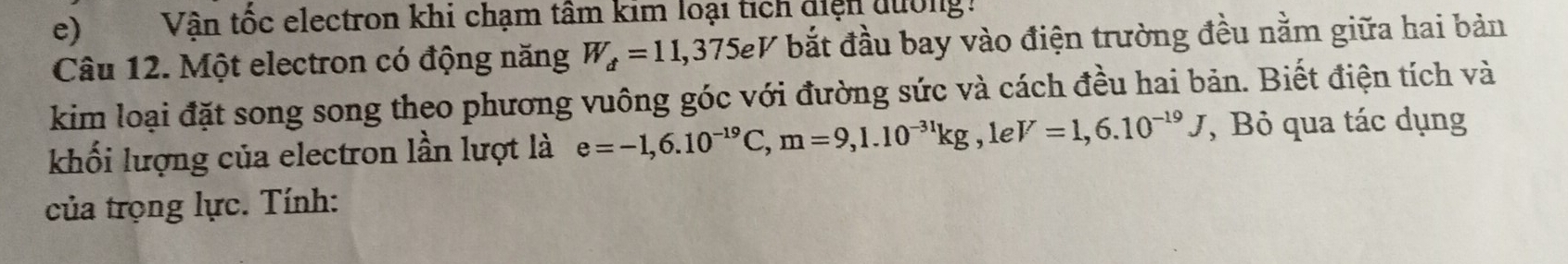 Vận tốc electron khi chạm tâm kim loại tích diện dường. 
Câu 12. Một electron có động năng W_d=11,375eV bắt đầu bay vào điện trường đều nằm giữa hai bản 
kim loại đặt song song theo phương vuông góc với đường sức và cách đều hai bản. Biết điện tích và 
khối lượng của electron lần lượt là e=-1,6.10^(-19)C, m=9, 1.10^(-31)kg, 1eV=1,6.10^(-19)J , Bỏ qua tác dụng 
của trọng lực. Tính: