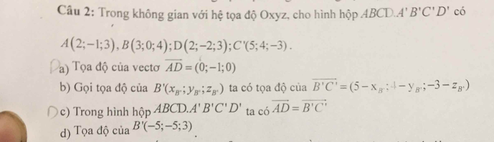 Trong không gian với hệ tọa độ Oxyz, cho hình hộp ABCD. A'B'C'D' có
A(2;-1;3), B(3;0;4); D(2;-2;3); C'(5;4;-3). 
a) Tọa độ của vectơ vector AD=(0;-1;0)
b) Gọi tọa độ củ 1a B'(x_B;y_B,;z_B,) ta có tọa độ ciaoverline B'C'=(5-x_B:4-y_B,-3-z_B,)
c) Trong hình hhat ?pABCD. A'B'C'D' ta c6vector AD=vector B'C'
d) Tọa độ của B'(-5;-5;3)