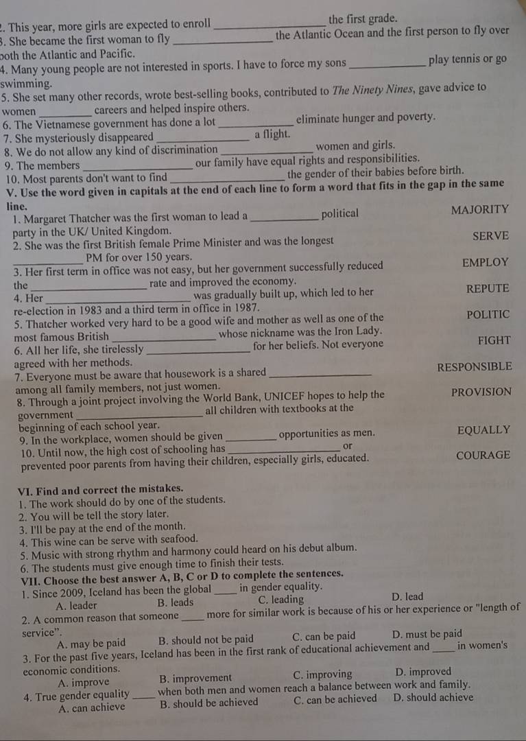 This year, more girls are expected to enroll _the first grade.
3. She became the first woman to fly _the Atlantic Ocean and the first person to fly over
both the Atlantic and Pacific.
4. Many young people are not interested in sports. I have to force my sons _play tennis or go
swimming.
5. She set many other records, wrote best-selling books, contributed to The Ninety Nines, gave advice to
women _careers and helped inspire others.
6. The Vietnamese government has done a lot_ eliminate hunger and poverty.
7. She mysteriously disappeared _a flight.
8. We do not allow any kind of discrimination _women and girls.
9. The members_ our family have equal rights and responsibilities.
10. Most parents don't want to find _the gender of their babies before birth.
V. Use the word given in capitals at the end of each line to form a word that fits in the gap in the same
line.
1. Margaret Thatcher was the first woman to lead a _political MAJORITY
party in the UK/ United Kingdom.
2. She was the first British female Prime Minister and was the longest SERVE
PM for over 150 years.
_3. Her first term in office was not easy, but her government successfully reduced EMPLOY
the _rate and improved the economy.
4. Her _was gradually built up, which led to her REPUTE
re-election in 1983 and a third term in office in 1987.
5. Thatcher worked very hard to be a good wife and mother as well as one of the POLITIC
most famous British_ whose nickname was the Iron Lady. FIGHT
6. All her life, she tirelessly_ for her beliefs. Not everyone
agreed with her methods.
7. Everyone must be aware that housework is a shared _RESPONSIBLE
among all family members, not just women.
8. Through a joint project involving the World Bank, UNICEF hopes to help the PROVISION
government _all children with textbooks at the
beginning of each school year.
9. In the workplace, women should be given _opportunities as men. EQUALLY
10. Until now, the high cost of schooling has _or
prevented poor parents from having their children, especially girls, educated. COURAGE
VI. Find and correct the mistakes.
1. The work should do by one of the students.
2. You will be tell the story later.
3. I'll be pay at the end of the month.
4. This wine can be serve with seafood.
5. Music with strong rhythm and harmony could heard on his debut album.
6. The students must give enough time to finish their tests.
VII. Choose the best answer A, B, C or D to complete the sentences.
1. Since 2009, Iceland has been the global _in gender equality.
A. leader B. leads C. leading D. lead
2. A common reason that someone _more for similar work is because of his or her experience or "length of
service”. D. must be paid
A. may be paid B. should not be paid C. can be paid
3. For the past five years, Iceland has been in the first rank of educational achievement and _in women's
economic conditions. D. improved
A. improve B. improvement C. improving
4. True gender equality _when both men and women reach a balance between work and family.
A. can achieve B. should be achieved C. can be achieved D. should achieve