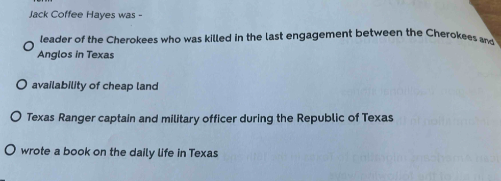 Jack Coffee Hayes was - 
leader of the Cherokees who was killed in the last engagement between the Cherokees and 
Anglos in Texas 
availability of cheap land 
Texas Ranger captain and military officer during the Republic of Texas 
wrote a book on the daily life in Texas