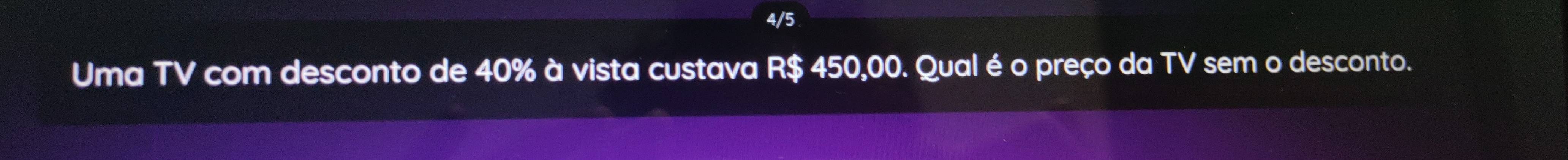 4/5 
Uma TV com desconto de 40% à vista custava R$ 450,00. Qual é o preço da TV sem o desconto.