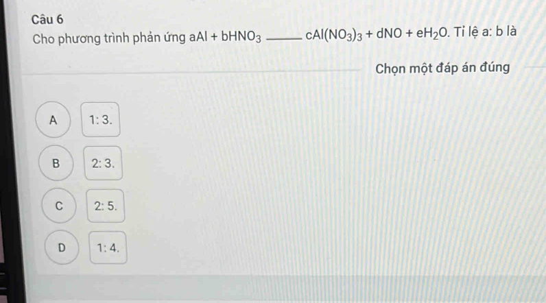 Cho phương trình phản ứng aAl+bHNO_3 _ cAl(NO_3)_3+dNO+eH_2O. Tỉ lệ a: b là
Chọn một đáp án đúng
A 1:3.
B 2:3.
C 2:5.
D 1:4.