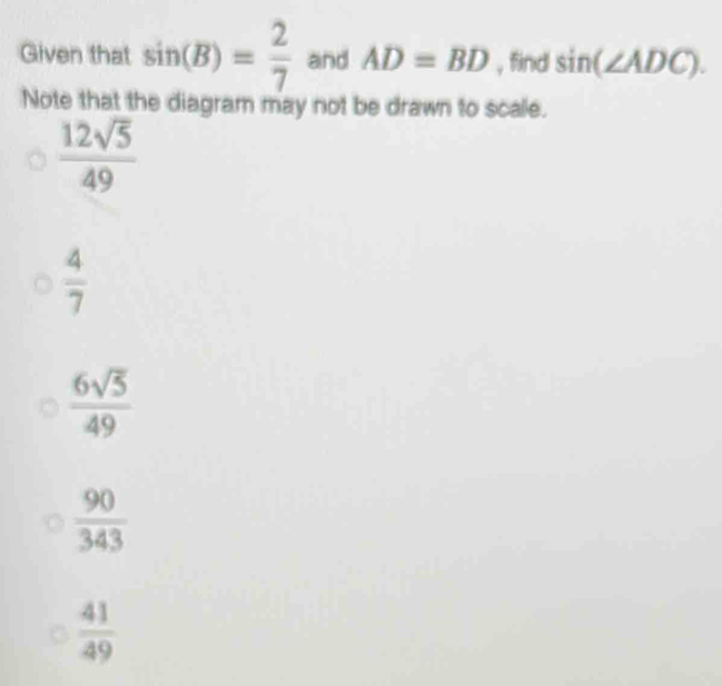 Given that sin (B)= 2/7  and AD=BD , find sin (∠ ADC). 
Note that the diagram may not be drawn to scale.
 12sqrt(5)/49 
 4/7 
 6sqrt(5)/49 
 90/343 
 41/49 