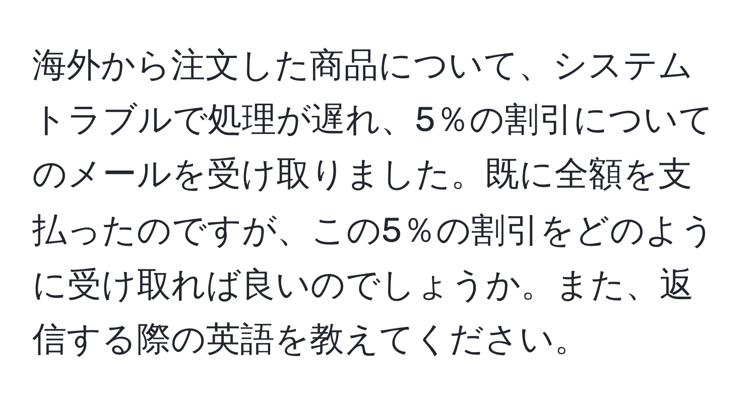 海外から注文した商品について、システムトラブルで処理が遅れ、5％の割引についてのメールを受け取りました。既に全額を支払ったのですが、この5％の割引をどのように受け取れば良いのでしょうか。また、返信する際の英語を教えてください。