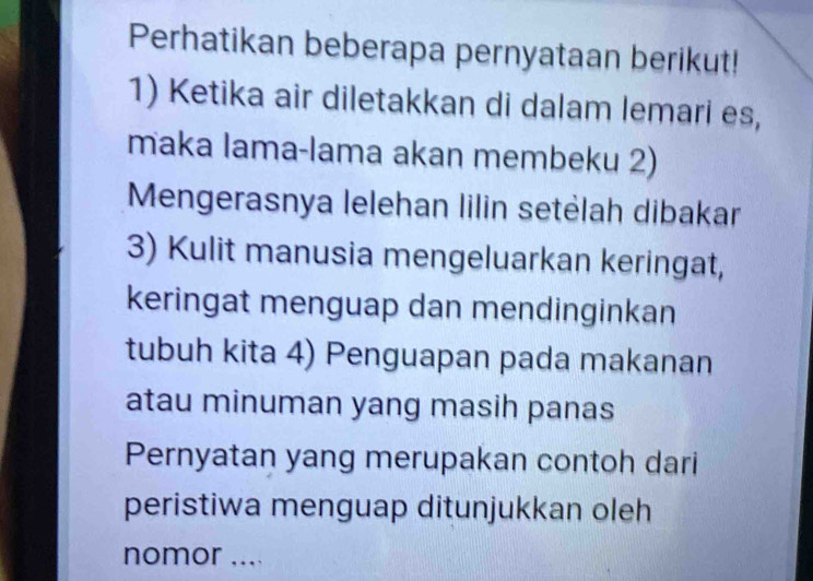 Perhatikan beberapa pernyataan berikut! 
1) Ketika air diletakkan di dalam lemari es, 
maka lama-lama akan membeku 2) 
Mengerasnya lelehan lilin setėlah dibakar 
3) Kulit manusia mengeluarkan keringat, 
keringat menguap dan mendinginkan 
tubuh kita 4) Penguapan pada makanan 
atau minuman yang masih panas 
Pernyatan yang merupakan contoh dari 
peristiwa menguap ditunjukkan oleh 
nomor ....