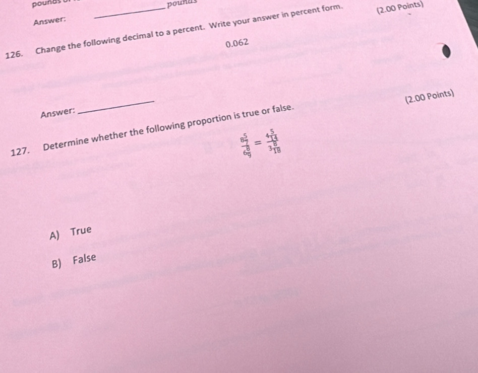 pounds
pounds
Answer:
126. Change the following decimal to a percent. Write your answer in percent form. (2.00 Points)
0.062
_
(2.00 Points)
Answer:
127. Determine whether the following proportion is true or false.
frac 8 5/7 6 8/9 =frac 4 5/14 3 8/18 
A) True
B) False