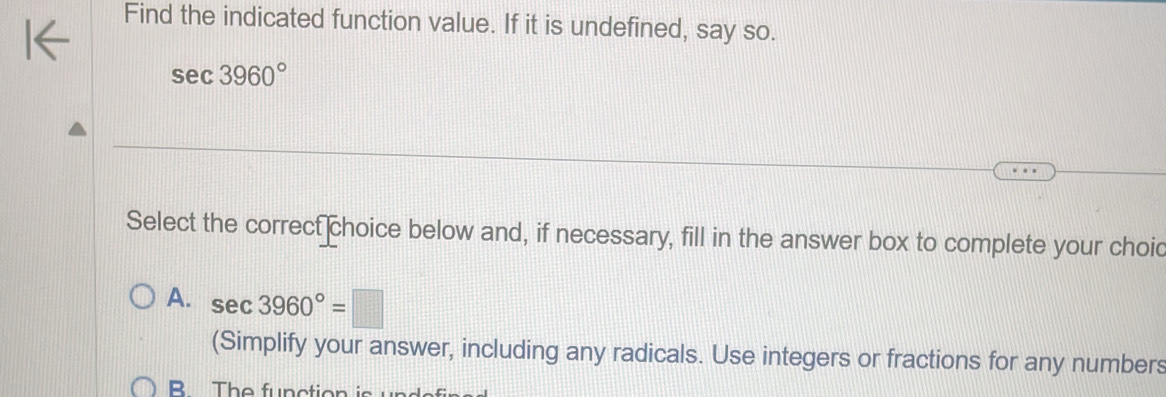 Find the indicated function value. If it is undefined, say so.
sec 3960°
Select the correct choice below and, if necessary, fill in the answer box to complete your choic
A. sec 3960°=□
(Simplify your answer, including any radicals. Use integers or fractions for any numbers
B The function is une